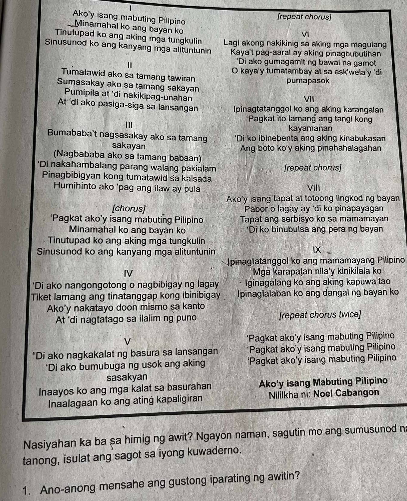 Ako'y isang mabuting Pilipino
[repeat chorus]
Minamahal ko ang bayan ko
VI
Tinutupad ko ang aking mga tungkulin Lagi akong nakikinig sa aking mga magulang
Sinusunod ko ang kanyang mga alituntunin Kaya't pag-aaral ay aking pinagbubutihan
'Di ako gumagamit ng bawal na gamot
O kaya’y tumatambay at sa esk’wela’y ‘di
Tumatawid ako sa tamang tawiran
pumapasok
Sumasakay ako sa tamang sakayan
Pumipila at ‘di nakikipag-unahan
VII
At ‘di ako pasiga-siga sa lansangan
Ipinagtatanggol ko ang aking karangalan
‘Pagkat ito lamang ang tangi kong
III
kayamanan
Bumababa't nagsasakay ako sa tamang *Di ko ibinebenta ang aking kinabukasan
sakayan Ang boto ko'y aking pinahahalagahan
(Nagbababa ako sa tamang babaan)
‘Di nakahambalang parang walang pakialam [repeat chorus]
Pinagbibigyan kong tumatawid sa kalsada
Humihinto ako ‘pag ang ilaw ay pula VIII
Ako'y isang tapat at totoong lingkod ng bayan
[chorus] Pabor o lagay ay ‘di ko pinapayagan
‘Pagkat ako’y isang mabuting Pilipino Tapat ang serbisyo ko sa mamamayan
Minamahal ko ang bayan ko ‘Di ko binubulsa ang pera ng bayan
Tinutupad ko ang aking mga tungkulin
Sìnusunod ko ang kanyang mga alituntunin
IX
Ipinagtatanggol ko ang mamamayang Pilipino
IV Mga karapaṭan nila’y kinikilala ko
‘Di ako nangongotong o nagbibigay ng lagay ginagalang ko ang aking kapuwa tao
Tiket lamang ang tinatanggap kong ibinibigay Ipinaglalaban ko ang dangal ng bayan ko
Ako'y nakatayo doon mismo sa kanto
At 'di nagtatago sa ilalim ng puno [repeat chorus twice]
‘Pagkat ako’y isang mabuting Pilipino
“Di ako nagkakalat ng basura sa lansangan ‘Pagkat ako’y isang mabuting Pilipino
‘Di ako bumubuga ng usok ang aking ‘Pagkat ako’y isang mabuting Pilipino
sasakyan
Inaayos ko ang mga kalat sa basurahan Ako’y isang Mabuting Pilipino
Inaalagaan ko ang ating kapaligiran Nililkha ni: Noel Cabangon
Nasiyahan ka ba sa himig ng awit? Ngayon naman, sagutin mo ang sumusunod na
tanong, isulat ang sagot sa iyong kuwaderno.
1. Ano-anong mensahe ang gustong iparating ng awitin?