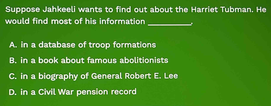 Suppose Jahkeeli wants to find out about the Harriet Tubman. He
would find most of his information_
A. in a database of troop formations
B. in a book about famous abolitionists
C. in a biography of General Robert E. Lee
D. in a Civil War pension record