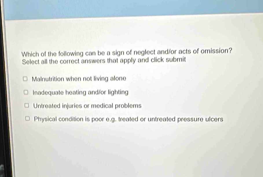 Which of the following can be a sign of neglect and/or acts of omission?
Select all the correct answers that apply and click submit
Malnutrition when not living alone
Inadequate heating and/or lighting
Untreated injuries or medical problems
Physical condition is poor e.g. treated or untreated pressure ulcers