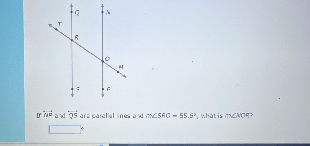 If overleftrightarrow NP and overleftrightarrow QS are parallel lines and m∠ SRO=55.6° , what is m∠ NOR ?