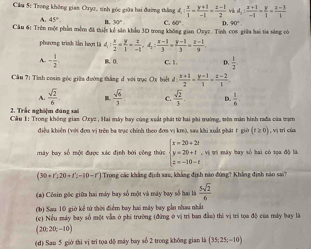 Trong không gian Oxyz, tính góc giữa hai đường thẳng d_1: x/1 = (y+1)/-1 = (z-1)/2  và d_2: (x+1)/-1 = y/1 = (z-3)/1 
A. 45°. B. 30°.
C. 60°. D. 90°.
Câu 6: Trên một phần mềm đã thiết kế sân khấu 3D trong không gian Oxyz . Tính cos giữa hai tia sáng có
phương trình lần lượt là d_1: x/2 = y/1 = z/-1 ,d_2: (x-1)/3 = (y-1)/3 = (z-1)/9 .
A. - 1/2 . B. (. C. 1. D.  1/2 .
Câu 7: Tính cosin góc giữa đường thẳng d với trục Ox biết d :  (x+1)/2 = (y-1)/1 = (z-2)/1 .
A.  sqrt(2)/6 .  sqrt(6)/3 .  sqrt(2)/3 .  1/6 .
B.
C.
D.
2. Trắc nghiệm đúng sai
Câu 1: Trong không gian Oxyz , Hai máy bay cùng xuất phát từ hai phi trường, trên màn hình rađa của trạm
điều khiển (với đơn vị trên ba trục chính theo đơn vị km), sau khi xuất phát t giời (t≥ 0) , vị trí của
máy bay số một được xác định bởi công thức beginarrayl x=20+2t y=20+t z=-10-tendarray. , vị trí máy bay sồ hai có tọa độ là
(30+t';20+t';-10-t') Trong các khẳng định sau, khẳng định nào đúng? Khẵng định nào sai?
(a) Côsin góc giữa hai máy bay số một và máy bay số hai là  5sqrt(2)/6 
(b) Sau 10 giờ kể từ thời điểm bay hai máy bay gần nhau nhất
(c) Nếu máy bay số một vẫn ở phi trường (đứng ở vị trí ban đầu) thì vị trí tọa độ của máy bay là
(20;20;-10)
(d) Sau 5 giờ thì vị trí tọa dộ máy bay số 2 trong không gian là (35;25;-10)