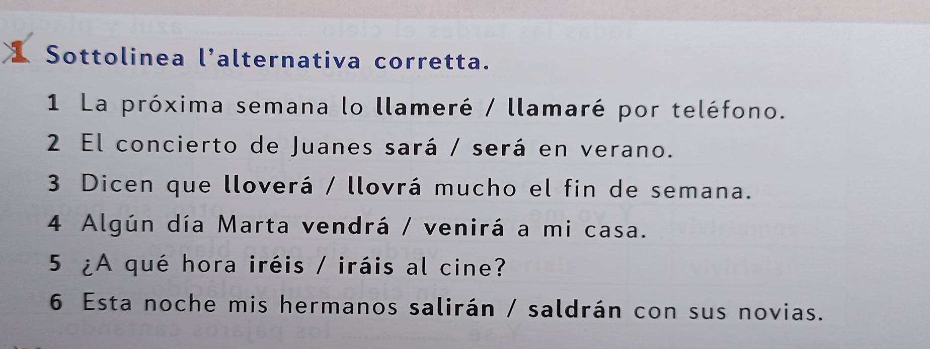 Sottolinea l’alternativa corretta. 
1 La próxima semana lo llameré / llamaré por teléfono. 
2 El concierto de Juanes sará / será en verano. 
3 Dicen que lloverá / llovrá mucho el fin de semana. 
4 Algún día Marta vendrá / venirá a mi casa. 
5 ¿A qué hora iréis / iráis al cine? 
6 Esta noche mis hermanos salirán / saldrán con sus novias.