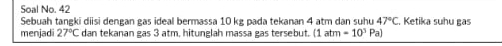 Soal No. 42 . Ketika suhu gas 
Sebuah tangki diisi dengan gas ideal bermassa 10 kg pada tekanan 4 atm dan suhu 47°C
menjadi 27°C dan tekanan gas 3 atm, hitunglah massa gas tersebut. (1atm=10^3Pa)