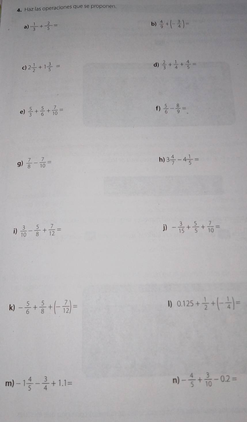 Haz las operaciones que se proponen. 
b) 
a)  1/3 + 2/5 =  4/9 +(- 3/4 )=
c) 2 1/2 +1 3/5 = d)  2/3 + 1/4 + 4/5 =
e)  5/3 + 5/6 + 7/10 =
f)  5/6 - 8/9 =
g)  7/8 - 7/10 =
h) 3 4/7 -4 1/5 =
i)  3/10 - 5/8 + 7/12 = j) - 3/15 + 5/5 + 7/10 =
k) - 5/6 + 5/8 +(- 7/12 )=
1) 0.125+ 1/2 +(- 1/4 )=
m) -1 4/5 - 3/4 +1.1=
n) - 4/5 + 3/10 -0.2=