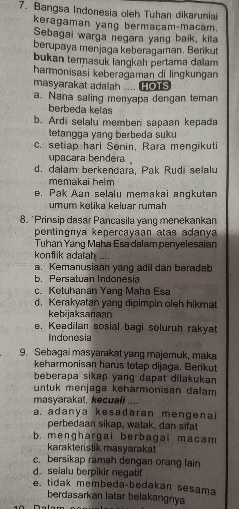 Bangsa Indonesia oleh Tuhan dikaruniai
keragaman yang bermacam-macam.
Sebagai warga negara yang baik, kita
berupaya menjaga keberagaman. Berikut
bukan termasuk langkah pertama dalam
harmonisasi keberagaman di lingkungan
masyarakat adalah .... HOTS
a. Nana saling menyapa dengan teman
berbeda kelas
b. Ardi selalu memberi sapaan kepada
tetangga yang berbeda suku
c. setiap hari Senin, Rara mengikuti
upacara bendera
d. dalam berkendara, Pak Rudi selalu
memakai helm
e. Pak Aan selalu memakai angkutan
umum ketika keluar rumah
8. *Prinsip dasar Pancasila yang menekankan
pentingnya kepercayaan atas adanya
Tuhan Yang Maha Esa dalam penyelesaian
konflik adalah ....
a. Kemanusiaan yang adil dan beradab
b. Persatuan Indonesia
c. Ketuhanan Yang Maha Esa
d. Kerakyatan yang dipimpin oleh hikmat
kebijaksanaan
e. Keadilan sosial bagi seluruh rakyat
Indonesia
9. Sebagai masyarakat yang majemuk, maka
keharmonisan harus tetap dijaga. Berikut
beberapa sikap yang dapat dilakukan
untuk menjaga keharmonisan dalam
masyarakat, kecuali ....
a. adanya kesadaran mengenai
perbedaan sikap, watak, dan sifat
b. menghargai berbagai macam
karakteristik masyarakat
c. bersikap ramah dengan orang lain
d. selalu berpikir negatif
e. tidak membeda-bedakan sesama
berdasarkan latar belakangnya