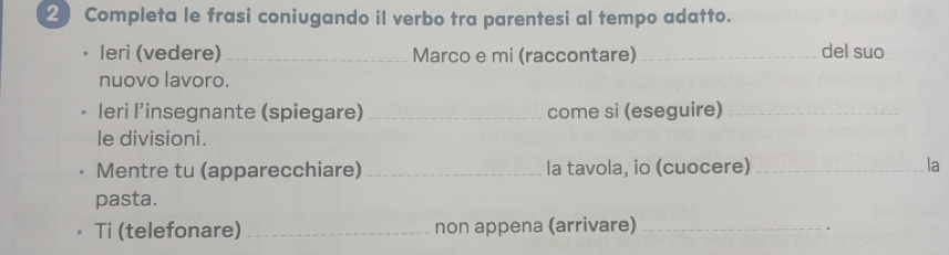 Completa le frasi coniugando il verbo tra parentesi al tempo adatto. 
leri (vedere) _Marco e mi (raccontare) _del suo 
nuovo lavoro. 
leri l’insegnante (spiegare) _come si (eseguire)_ 
le divisioni. 
Mentre tu (apparecchiare) _la tavola, io (cuocere) _la 
pasta. 
Ti (telefonare) _non appena (arrivare)_ 
、