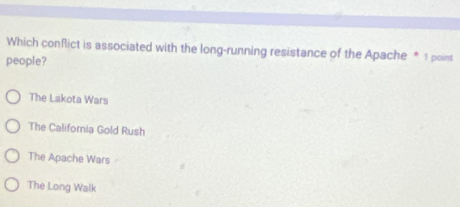 Which conflict is associated with the long-running resistance of the Apache * 1 point
people?
The Lakota Wars
The California Gold Rush
The Apache Wars
The Long Walk