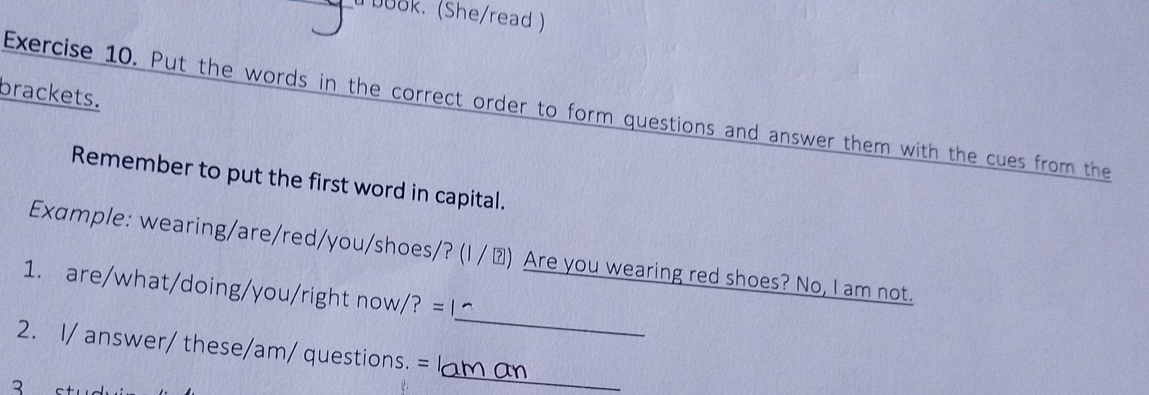 book. (She/read ) 
brackets. 
Exercise 10. Put the words in the correct order to form questions and answer them with the cues from the 
Remember to put the first word in capital. 
Example: wearing/are/red/you/shoes/? (I / △) Are you wearing red shoes? No, I am not. 
_ 
1. are/what/doing/you/right now/? = 
_ 
2. I/ answer/ these/am/ questions. = 
3