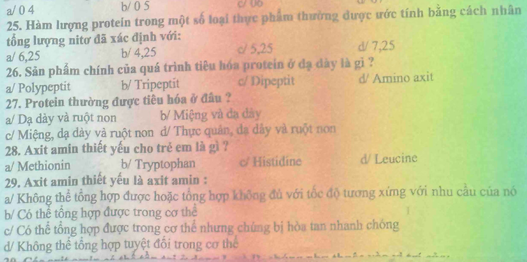 a/ 0 4 b/ 0 5
25. Hàm lượng protein trong một số loại thực phẩm thường được ước tính bằng cách nhân
tổng lượng nitơ đã xác định với:
a/ 6, 25 b/ 4, 25 c/ 5, 25
d/ 7, 25
26. Sản phẩm chính của quá trình tiêu hóa protein ở đạ dày là gì ?
a/ Polypeptit b/ Tripeptit c/ Dipeptit d/ Amino axit
27. Protein thường được tiêu hóa ở đầu ?
a/ Dạ đày và ruột non b/ Miệng và đạ đây
c/ Miệng, dạ dày và ruột non d/ Thực quản, đa dây và ruột non
28. Axit amin thiết yếu cho trẻ em là gì ?
a/ Methionin b/ Tryptophan c/ Histidine d/ Leucine
29. Axit amin thiết yếu là axit amin :
a/ Không thể tổng hợp được hoặc tổng hợp không đủ với tốc độ tương xứng với nhu cầu của nó
b/ Có thể tổng hợp được trong cơ thể
c/ Có thể tổng hợp được trong cơ thể nhưng chúng bị hòa tan nhanh chóng
d/ Không thể tổng hợp tuyệt đổi trong cơ thể