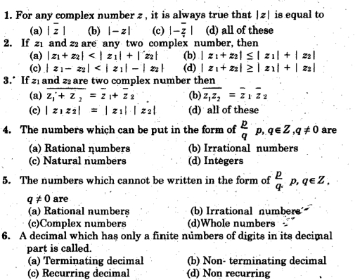 For any complex number z , it is always true that |z| is equal to
(a) |overline z| (b) |-z| (c) |-overline z| (d) all of these
2. If z_1 and 22 are any two complex number, then
(a) |z_1+z_2| (b) |z_1+z_2|≤ |z_1|+|z_2|
(c) |z_1-z_2| (d) |z_1+z_2|≥ |z_1|+|z_2|
3.* If 21 and z are two complex number then
(a) overline z_1+z_2=overline z_1+overline z_2 (b) overline z_1z_2=overline z_1overline z_2
(c) |z_1z_2|=|z_1||z_2| (d) all of these
4. The numbers which can be put in the form of  p/q p, q∈ Z, q!= 0 are
(a) Rational ηumbers (b) Irrational numbers
(c) Natural numbers (d) Integers
5. The numbers which cannot be written in the form of  p/q p, q∈ Z,
q!= 0 are
(a) Rational numbers (b)Irrational numbers
(c)Complex numbers (d)Whole numbers
6. A decimal which has only a finite numbers of digits in its decimal
part is called.
(a) Terminating decimal (b) Non- terminating decimal
(c) Recurring decimal (d) Non recurring