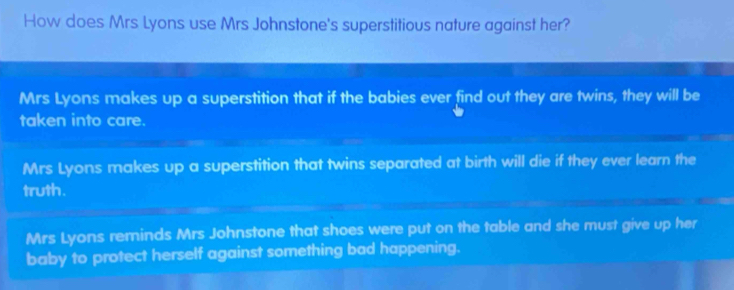 How does Mrs Lyons use Mrs Johnstone's superstitious nature against her?
Mrs Lyons makes up a superstition that if the babies ever find out they are twins, they will be
taken into care.
Mrs Lyons makes up a superstition that twins separated at birth will die if they ever learn the
truth.
Mrs Lyons reminds Mrs Johnstone that shoes were put on the table and she must give up her
baby to protect herself against something bad happening.