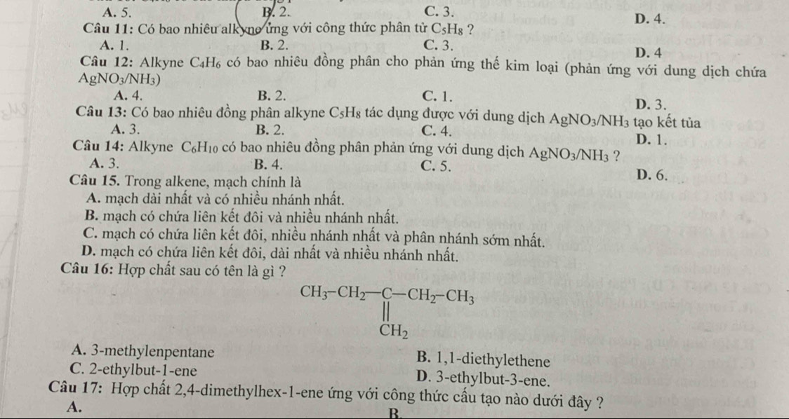 A. 5. B. 2. C. 3. D. 4.
Câu 11: Có bao nhiêu alkyno ứng với công thức phân tử C₅Hş ?
A. 1. B. 2. C. 3.
D. 4
Câu 12: Alkyne C_4H_6 có bao nhiêu đồng phân cho phản ứng thế kim loại (phản ứng với dung dịch chứa
AgN O_3/ NH3)
A. 4. B. 2. C. 1. D. 3.
Câu 13: Có bao nhiêu đồng phân alkyne C_5H_8 :tác dụng được với dung dịch AgNO_3/ NH_3 tạo kết tủa
A. 3. B. 2. C. 4.
D. 1.
Câu 14: Alkyne C_6H_10 có bao nhiêu đồng phân phản ứng với dung dịch AgNO_3/NH_3 ?
A. 3. B. 4. C. 5.
Câu 15. Trong alkene, mạch chính là
D. 6.
A. mạch dài nhất và có nhiều nhánh nhất.
B. mạch có chứa liên kết đôi và nhiều nhánh nhất.
C. mạch có chứa liên kết đôi, nhiều nhánh nhất và phân nhánh sớm nhất.
D. mạch có chứa liên kết đôi, dài nhất và nhiều nhánh nhất.
Câu 16: Hợp chất sau có tên là gì ?
CH_3-CH_2-C-CH_2-CH_3 CH_2endarray.
A. 3-methylenpentane
B. 1,1-diethylethene
C. 2-ethylbut-1-ene D. 3-ethylbut-3-ene.
Câu 17: Hợp chất 2,4-dimethylhex-1-ene ứng với công thức cấu tạo nào dưới đây ?
A.
B.