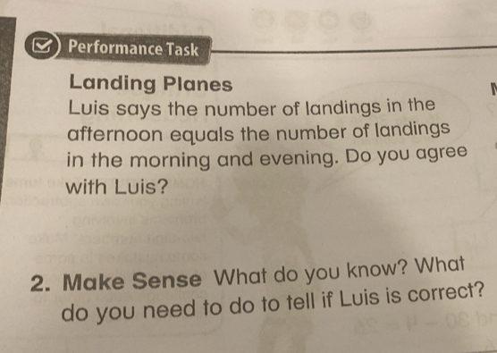 a Performance Task 
Landing Planes 
Luis says the number of landings in the 
afternoon equals the number of landings 
in the morning and evening. Do you agree 
with Luis? 
2. Make Sense What do you know? What 
do you need to do to tell if Luis is correct?