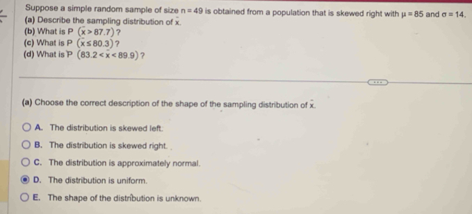 Suppose a simple random sample of size n=49 is obtained from a population that is skewed right with mu =85 and sigma =14. 
(a) Describe the sampling distribution of x.
(b) What is P(overline x>87.7) ?
(c) What is P(x≤ 80.3) ?
(d) What is P(83.2 ?
(a) Choose the correct description of the shape of the sampling distribution of x.
A. The distribution is skewed left.
B. The distribution is skewed right.
C. The distribution is approximately normal.
D. The distribution is uniform.
E. The shape of the distrbution is unknown.