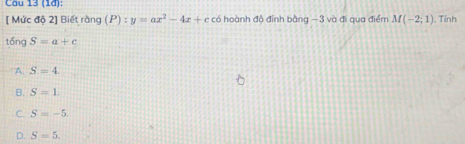 Cầu 13 (1ª):
[ Mức độ 2] Biết rằng (P) : y=ax^2-4x+c có hoành độ đỉnh bằng −3 và đi qua điểm M(-2;1). Tính
tổng S=a+c
A. S=4.
B. S=1.
C. S=-5.
D. S=5.