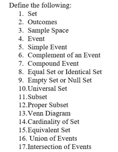 Define the following: 
1. Set 
2. Outcomes 
3. Sample Space 
4. Event 
5. Simple Event 
6. Complement of an Event 
7. Compound Event 
8. Equal Set or Identical Set 
9. Empty Set or Null Set 
10.Universal Set 
11.Subset 
12.Proper Subset 
13.Venn Diagram 
14.Cardinality of Set 
15.Equivalent Set 
16. Union of Events 
17.Intersection of Events