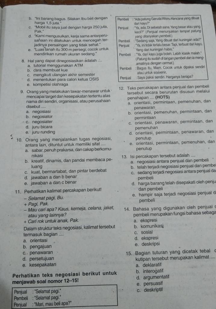 “Ini barang bagus. Silakan Ibu beli dengan  Pembeli  : "Ada patung Garuda Wisnu Kencana yang dibuat
harga 1,5 juta." dari kayu?"
c. “Mobil itu saya jual dengan harga 250 juta, Penjual : "Ya, ada. Di sebelah sana.Yang besar atau yang
Pak." kecil?" (Penjual menunjukkan tempat patung
d. “Kami mengusulkan, kerja sama antarperu- yang ditanyakan pembeli.)
saħaan ini dilakukan untuk mencegah ter- Pembeli
jadinya persaingan yang tidak sehat." Penjual : ''Sedang saja. Yang dibuat dan kuningan ada?''
e. “Luas tanah itu 300 m persegi; cocok untuk "Ya, ini tidak terlalu besar. Tapi, terbuat dari kayu.
Yang dari kuningan habis."
mendirikan rumah ukuran sedang." Pembeli : "Ya, dari kayu juga boleh. Lebih klasik malah."
8. Hal yang dapat dinegosiasikan adalah .... (Patung itu sudah di tangan pembeli dan ia meng-
a. tutorial menggunakan ATM amatinya dengan cermat.)
b. cara membuat kue Pembeli : Bagus itu, Mam. Cocok untuk dipakai sendiri
c. mengikuti ulangan akhir semester atau untuk souvenir.
d. menentukan para calon ketua OSIS Penjual : Saya pakai sendiri. Harganya berapa?
e. kompetisi olahraga
9. Orang yang melakukan tawar-menawar untuk 12. Teks percakapan antara penjual dan pembeli
mencapai target dan kesepakatan tertentu atas tersebut secara berurutan disusun melalu
nama diri sendiri, organisasi, atau perusahaan penahapan .... (HOTS)
disebut .... a. orientasi, permintaan, pemenuhan, dan
a. negosiasi penawaran
b. orientasi, pemenuhan, permintaan, dan
b. negosiator
c. negosiater permintaan
d. juru bicara c. orientasi, penawaran, permintaan, dan
e. juru runding pemenuhan
d. orientasi, permintaan, penawaran, dan
10. Orang yang menjalankan tugas negosiasi, penutup
antara lain, dituntut untuk memiliki sifat .... e. orientasi, permintaan, pemenuhan, dan
a. sabar, penuh prakarsa, dan cakap berkomu- penutup
nikasi
b. kreatif, dinamis, dan pandai membaca pe- 13. Isi percakapan tersebut adalah ....
luang a. negosiasi antara penjual dan pembeli
c. kuat, bermartabat, dan pintar berdebat b. telah terjadi negosiasi penjual dan pembe
d. jawaban a dan b benar c. sedang terjadi negosiasi antara penjual da
pembeli
e. jawaban a dan c benar
d. harga barang telah disepakati oleh penju
11. Perhatikan kalimat percakapan berikut! dan pembeli
- Selamat pagi, Bu. e. hampir saja terjadi negosiasi penjual d
+ Pagi, Pak. pembeli
- Mau cari apa? Kaus, kemeja, celana, jaket, 14. Bahasa yang digunakan oleh penjual 
atau yang lainnya? pembeli merupakan fungsi bahasa sebaga
+ Cari rok untuk anak, Pak. a. ekspresi
Dalam struktur teks negosiasi, kalimat tersebut b. komunikasj
termasuk bagian .... c. sosial
a. orientasi d. ekspresi
b. pengajuan e. deskripsi
c. penawaran 15. Bagian tuturan yang dicetak tebal c
d. persetujuan
e. kesepakatan kutipan tersebut merupakan kalimat ....
a. deklaratif
Perhatikan teks negosiasi berikut untuk b. interogatif
menjawab soal nomor 12--15! d. argumentatif
e. persuasif
Penjual : "Selamat pagi." c. deskriptif
Pembeli ; "Selamat pagi."
Penjual : "Mari, mau beli apa?"