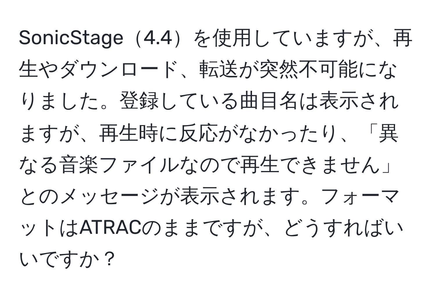 SonicStage4.4を使用していますが、再生やダウンロード、転送が突然不可能になりました。登録している曲目名は表示されますが、再生時に反応がなかったり、「異なる音楽ファイルなので再生できません」とのメッセージが表示されます。フォーマットはATRACのままですが、どうすればいいですか？