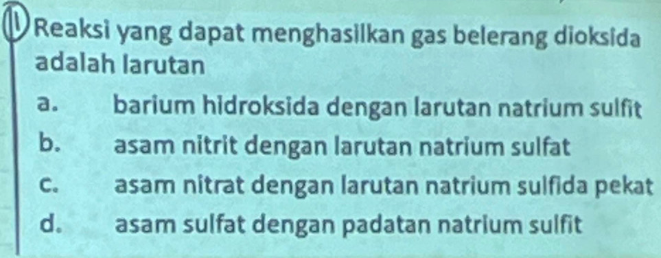 Reaksi yang dapat menghasilkan gas belerang dioksida
adalah larutan
a. barium hidroksida dengan larutan natrium sulfit
b. asam nitrit dengan larutan natrium sulfat
c. asam nitrat dengan larutan natrium sulfida pekat
d. asam sulfat dengan padatan natrium sulfit