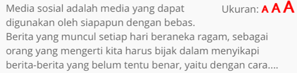 Media sosial adalah media yang dapat Ukuran: A A A 
digunakan oleh siapapun dengan bebas. 
Berita yang muncul setiap hari beraneka ragam, sebagai 
orang yang mengerti kita harus bijak dalam menyikapi 
berita-berita yang belum tentu benar, yaitu dengan cara....