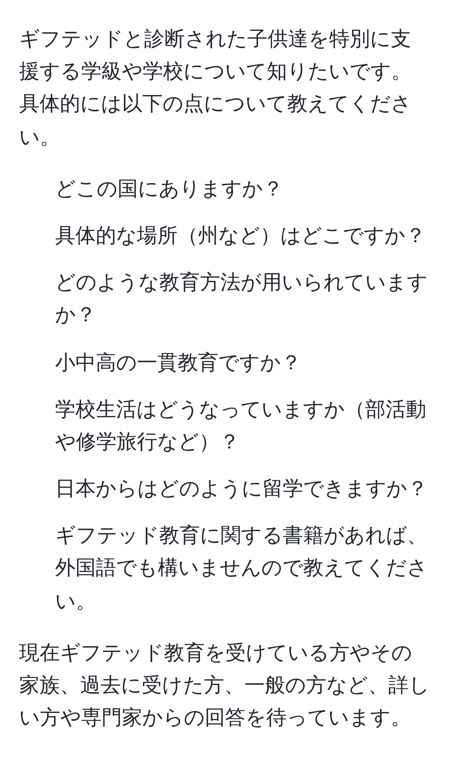 ギフテッドと診断された子供達を特別に支援する学級や学校について知りたいです。具体的には以下の点について教えてください。  
1. どこの国にありますか？  
2. 具体的な場所州などはどこですか？  
3. どのような教育方法が用いられていますか？  
4. 小中高の一貫教育ですか？  
5. 学校生活はどうなっていますか部活動や修学旅行など？  
6. 日本からはどのように留学できますか？  
7. ギフテッド教育に関する書籍があれば、外国語でも構いませんので教えてください。  

現在ギフテッド教育を受けている方やその家族、過去に受けた方、一般の方など、詳しい方や専門家からの回答を待っています。