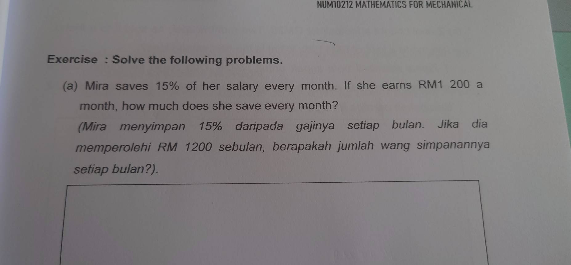 NUM10212 MATHEMATICS FOR MECHANICAL 
Exercise : Solve the following problems. 
(a) Mira saves 15% of her salary every month. If she earns RM1 200 a 
month, how much does she save every month? 
(Mira menyimpan 15% daripada gajinya setiap bulan. Jika dia 
memperolehi RM 1200 sebulan, berapakah jumlah wang simpanannya 
setiap bulan?).