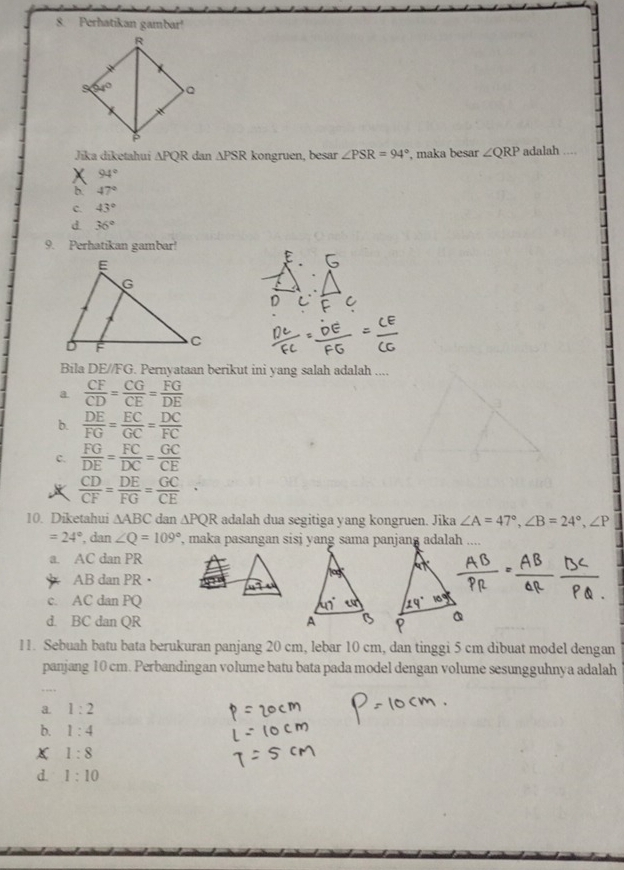 Perhatikan gambar!
Jīka dīketahui △ PQR dan △ PSR kongruen, besar ∠ PSR=94° , maka besar ∠ QRP adalah ....
94°
b. 47°
c. 43°
d. 36°
9. Perhatikan gambar!
Bila DE//FG. Pernyataan berikut ini yang salah adalah ....
a  CF/CD = CG/CE = FG/DE 
b.  DE/FG = EC/GC = DC/FC 
c.  FG/DE = FC/DC = GC/CE 
 CD/CF = DE/FG = GC/CE 
10. Diketahui △ ABC dan △ PQR adalah dua segitiga yang kongruen. Jika ∠ A=47°,∠ B=24°,∠ P
=24° , dan ∠ Q=109°
a. AC dan PR
AB dan PR
c. AC dan PQ
d. BC dan QR 
11. Sebuah batu bata berukuran panjang 20 cm, lebar 10 cm, dan tinggi 5 cm dibuat model dengan
panjang 10 cm. Perbandingan volume batu bata pada model dengan volume sesungguhnya adalah
a. 1:2
b. 1:4
1:8
d. 1:10