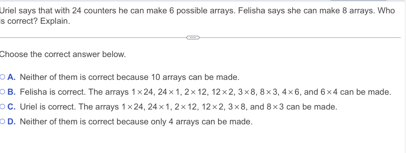 Uriel says that with 24 counters he can make 6 possible arrays. Felisha says she can make 8 arrays. Who
is correct? Explain.
Choose the correct answer below.
A. Neither of them is correct because 10 arrays can be made.
B. Felisha is correct. The arrays 1* 24, 24* 1, 2* 12, 12* 2, 3* 8, 8* 3, 4* 6 , and 6* 4 can be made.
C. Uriel is correct. The arrays 1* 24, 24* 1, 2* 12, 12* 2, 3* 8 , and 8* 3 can be made.
D. Neither of them is correct because only 4 arrays can be made.