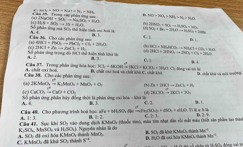 C. NO_2>NO>N_2O>N_2>NH_3.
Cầâu 35. Trong các phản ứng sau:
D. NO>NO_2>NH_3>N_2>N_2O.
(a) 2NaOH+SO_2to Na_2SO_3+H_2O. (b)
(c) H_2S+SO_2to 3S+H_2O. (d) 2HNO_3+SO_2to H_2SO_4+NO_2. SO_2+Br_2+2H_2Oto H_2SO_4+2HBr.
Số phản ứng mà SO_2 thể hiện tính oxi hoá là:
A. 4. B. 3. C. 2.
Câu 36. Cho các phản ứng sau: D. 1.
(a) 4HCl+PbO_2to PbCl_2+Cl_2+2H_2O. (b)
(c) 2HCl+Znto ZnCl_2+H_2.
Số phản ứng trong đó HCl thể hiện tính khử là: (d) HCl+NH_4HCO_3to NH_4Cl+CO_2+H_2O. 2HCl+2HNO_3to 2NO_2+Cl_2+2H_2O.
A. 2. B. 3. C. 1. D. 4.
Câu 37. Trong phản ứng hóa học: 3Cl_2+6KOH xrightarrow t^o5KCl+KClO_3+3H_2O.Cl_2 don g vai trò là:
A. chất oxi hoá. B. chất oxi hoá và chất khử.C. chất khử.
Câu 38. Cho các phản ứng sau: D. chất khử và môi trường.
(a) 2KMnO_4xrightarrow t^0K_2MnO_4+MnO_2+O_2 (b) Zn+2HClto ZnCl_2+H_2
(c) CaCO_3xrightarrow t^oCaO+CO_2 (d) 2KClO_3xrightarrow t^o2KCl+3O_2
Số phản ứng phân hủy đồng thời là phản ứng oxi hóa - khử là:
A. 4. B. 3. C. 2. D. 1.
Câu 40. Cho phương trình hoá học: aFe+bH_2SO_4 đặc to cFe_2(SO_4)_3+dSO_2+eH_2O. Ti lệ a: b là
A. 1:3.
B. 1:2.
C. 2:3.
D. 2:9.
Câu 41. Sục khí SO_2 vào dung dịch KMnO_4 (thuốc tím), màu tím nhạt dần rồi mất màu (biết sản phẩm tạo thàn
K_2SO_4,MnSO_4 và H_2SO_4). Nguyên nhân là do
A. SO_2da ĩ oxi hóa KMnO_4 thành MnO_2. B. SO_2 đã khử KMnO_4 thành Mn^(+2).
C. KMnO4 đã khử SO_2 thành S^(+6). D. H_2O đã 0xi hóa KMnO4 thành Mn^(+2).
số phân từ H_2SO_4 đóng vai tr