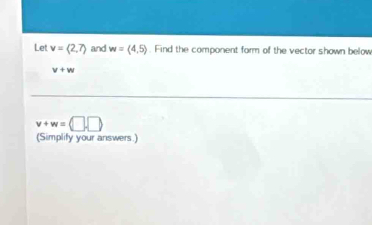 Let v=langle 2,7rangle and w=langle 4,5rangle. Find the component form of the vector shown below
v+w
v+w=langle □ ,□ rangle
(Simplify your answers.)