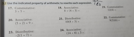 3,2 Use the indicated property of arithmetic to rewrite each expression. 
17. Commutative: 18. Associative: 19. Commutative:
3+5=
8+(4+3)= 12(4)=
20. Associative: 21. Distributive 22. Commutative:
(5* 2)* 9=
10(8+3)= 9(3)(6)=
23. Distributive: 24. Associative:
(14+4)+3=
-2(1+7)=