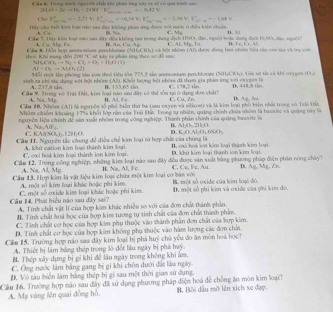 Trong nước nguyên chất khi phản ứng xảy ra sẽ có quả trình sau:
2H_2O+2eto H_2+2OHE_(210O/H_20H)°=-0,42V.
Cho E_Na^+/Na°=-2,71V;E_Cu^(2+)/Cu°=+0,34V;E_Ma^(2+)/Ma°=-2,36V;E_Al^(3+)/Na8V.
Hãy cho biết kim loại nào sau dây không phản ứng được với nước ở điều kiện chuẩn.
A. Cu. B. Na. C. Mg. D. ∧l.
Câu 7. Dây kim loại nào sau đây đều không tan trong dung dịch HNO_3 đặc, nguội hoặc dung dịch H_2SO_4 dặc, nguội?
A. Cu, Mg, Fe. B. Au,Cu. Ag. C. Al.Mg. Fe. D. Fe、 Cr, Al.
Câu 8. Hỗn hợp ammonium perchlorate (NH_4ClO_4) và bột nhôm (AI) được dùng làm nhiên liệu rắn của tàu vũ trụ con
thoi. Khi nung đến 200°C sẽ xảy ra phản ứng theo sơ đồ sau:
NH_4ClO_4to N_2+Cl_2+O_2+H_2O(l)
Al+O_2to Al_2O_3(2)
Mỗi một lần phóng tàu con thoi tiêu tốn 775,5 tấn ammonium perchlorate (NH_4ClO_4). Giả sử tất cả khí oxygen (O_2)
sinh ra chi tác dụng với bột nhôm (Al). Khối lượng bột nhôm đã tham gia phản ứng với oxygen là
A. 237,6 tấn. B. 133,65 tấn. C. 178,2 tấn. D. 448,8 tấn.
Câu 9. Trong vỏ Trái Đất, kim loại nào sau dây có thể tồn tại ở dạng dơn chất?
A. Na, Mg. B. Al, Fe. C. Cu, Zn. D. Ag, Au.
Câu 10. Nhôm (Al) là nguyên tố phổ biến thứ ba (sau oxyen và silicon) và là kim loại phổ biến nhất trong vỏ Trái Đất.
Nhôm chiếm khoảng 17% khối lớp rắn của Trái Đất. Trong tự nhiên, quặng chính chứa nhôm là bauxite và quặng này là
nguyên liệu chính dể sản xuất nhôm trong công nghiệp. Thành phần chính của quặng bauxite là
A. Na_3AlF_6
B. Al_2O_3.2H_2O.
C. KAl(SO_4)_2.12H_2O.
D. K_2O.Al_2O_3.6SiO_2.
Câu 11. Nguyên tắc chung đề điều chế kim loại từ hợp chất của chúng là
A. khử cation kim loại thành kim loại. B. oxi hoá ion kim loại thành kim loại.
C. oxi hoá kim loại thành ion kim loại. D. khử kim loại thành ion kim loại.
Câu 12. Trong công nghiệp, những kim loại nào sau đây đều được sản xuất bằng phương pháp điện phân nóng chảy?
A. Na, Al, Mg. B. Na, Al, Fe. C. Cu, Fe, Au. D. Ag, Mg, Zn.
Câu 13. Hợp kim là vật liệu kim loại chứa một kim loại cơ bản với
A. một số kim loại khác hoặc phi kim. B một số oxide của kim loại đó.
C. một số oxide kim loại khác hoặc phi kim. D. một số phi kim và oxide của phi kim đó.
Câu 14. Phát biểu nào sau đây sai?
A. Tính chất vật lí của hợp kim khác nhiều so với của đơn chất thành phần.
B. Tính chất hoá học của hợp kim tương tự tính chất của đơn chất thành phần.
C. Tính chất cơ học của hợp kim phụ thuộc vào thành phần đơn chất của hợp kim.
D. Tính chất cơ học của hợp kim không phụ thuộc vào hàm lượng các đơn chất.
Câu 15. Trường hợp nào sau dây kim loại bị phá huý chủ yếu do ăn mòn hoá học?
A. Thiết bị làm bằng thép trong lò đốt lâu ngày bị phá huỷ.
B. Thép xây dựng bị gỉ khi để lâu ngày trong không khí ẩm.
C. Ông nước làm bằng gang bị gỉ khi chôn dưới dất lâu ngày.
D. Vỏ tàu biển làm bằng thép bị gỉ sau một thời gian sử dụng.
Câu 16. Trường hợp nào sau đây đã sử dụng phương pháp điện hoá để chống ăn mòn kim loại?
A. Mạ vàng lên quai đồng hồ. B. Bôi dầu mỡ lên xích xe đạp.