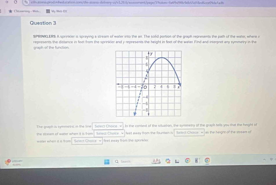 CTeLisaming - Web... My Web IDE 
Question 3 
SPRINKLERS A sprinkler is spraying a stream of water into the air. The solid portion of the graph represents the path of the water, where x
represents the distance in feet from the sprinkler and y represents the height in feet of the water. Find and interpret any symmetry in the 
graph of the function. 
The graph is symmetric in the line Select Choice v In the context of the situation, the symmetry of the graph tells you that the height of 
the stream of water when it is from Select Choice feet away from the fountain is Select Choice as the height of the stream of 
water when it is from Select Choice feet away from the sprinkler. 
USD]Py Search 
4:50%