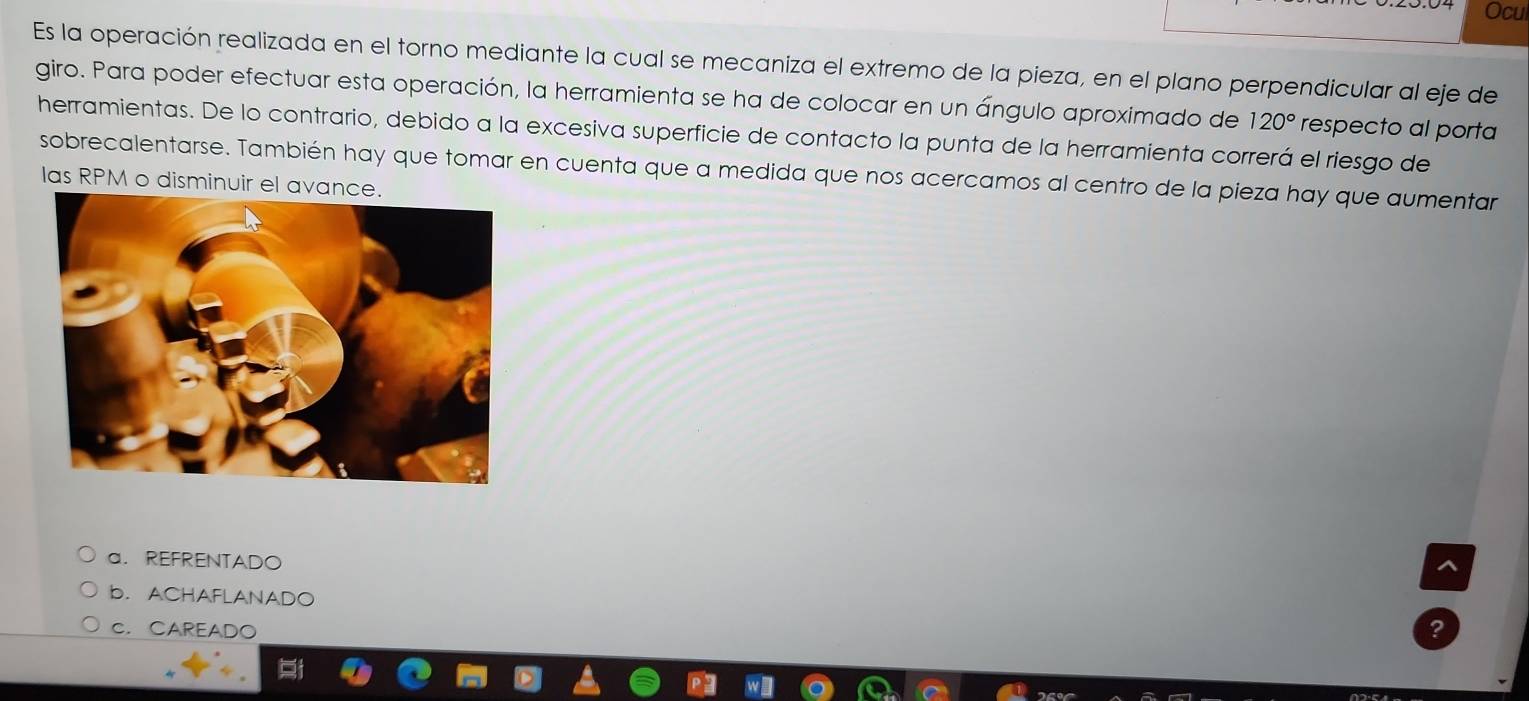 Ocui
Es la operación realizada en el torno mediante la cual se mecaniza el extremo de la pieza, en el plano perpendicular al eje de
giro. Para poder efectuar esta operación, la herramienta se ha de colocar en un ángulo aproximado de 120° respecto al porta
herramientas. De lo contrario, debido a la excesiva superficie de contacto la punta de la herramienta correrá el riesgo de
sobrecalentarse. También hay que tomar en cuenta que a medida que nos acercamos al centro de la pieza hay que aumentar
las RPM o disminuir el ava
a. REFRENTADO
^
b. ACHAFLANADO
C. CAREADO