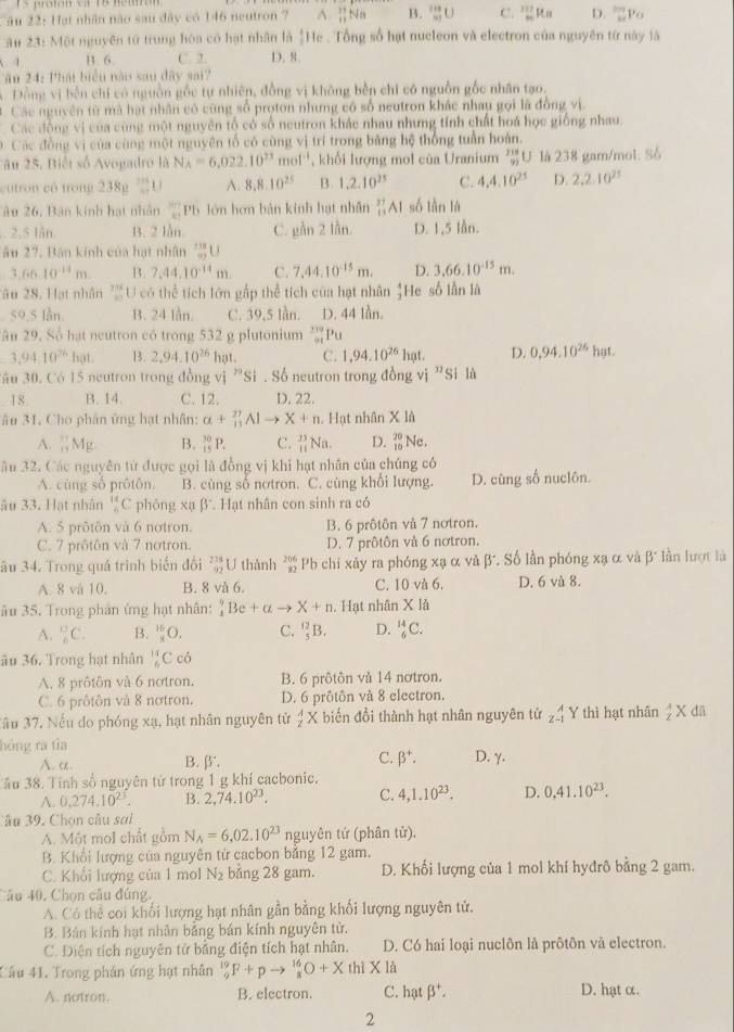 ậu 22: Hạt nhân nào sau đây có 146 neutron 7 A  11/11 t T t B. _(97)^(118)U C. limlimits _nto ∈fty Rna D. _(sumlimits)^(20)p
ập 23: Một nguyên tử trung hòa có hạt nhân là [He . Tổng số hạt nucleon và electron của nguyên từ này là
4 B. 6. C. 2. D. 8.
Tău 24: Phát biểu năo sau dây sai?
Đồng vị bền chỉ có nguồn gỗc tự nhiên, đồng vị không bền chỉ có nguồn gỗc nhân tạo.
*  Các nguyên từ mà hạt nhân có cũng số proton nhưng có số neutron khác nhay gọi là đồng vị
Các động vị của cùng một nguyên tổ có số neutron khác nhau nhưng tính chất hoá học giống nhau.
Các đồng vị của cùng một nguyên tổ có cũng vị trí trong bằng hệ thống tuần hoàn.
â u 25. Biết số Avogadro là N_A=6,022.10^(23) mol'', khối lượng mol của Uranium  218/92 U là 238 gam/mol. Số
cutron có trong 238mu A. 8,8.10^(25) B. 1,2.10^(25) C. 4,4.10^(25) D. 2.2.10^(25)
âu 26, Bân kinh hạt nhân  37 xy/xy  Pb lớn hơn bản kính hạt nhân _(11)^(37)Al số làn là. 2.5 lån. B. 2 lẫn. C. e^(in)2 lần D. 1,5 lần.
âu 27, Bán kính của hạt nhân  10/mU U
3.66.10^(-14)m. B. 7,44.10^(-14)m. C. 7.44.10^(-15)m. D. 3,66.10^(-15)m.
Tău 28. Hạt nhân ''' U có thể tích lớn gấp thể tích của hạt nhân He số lần là  4/3 
59.5 lần. B. 24 lån. C. 39,5 lần. D. 44 lần.
ân 29, Số hạt neutron có trong 532 g plutonium _(91)^(119)Pu
3.94.10^(76) hạt B. 2,94.10^(26) hat. C. 1,94.10^(26) hạt. D. 0,94.10^(26)hgt.
Jân 30, Có 15 neutron trong đồng vị 30^ Si . Số neutron trong đồng vị n_S i là
18. B. 14. C. 12. D. 22.
âu 31. Cho phân ứng hạt nhân: a+_(11)^(27)Alto X+n Hạt nhân X là
A.  11/11  4g B. _(15)^(30)P. C. _(11)^(23)Na. D. beginarrayr 20 10endarray Ne.
âu 32. Các nguyên từ được gọi là đồng vị khi hạt nhân của chúng có
A. cùng số prôtôn. B. cùng số nơtron. C. cùng khổi lượng. D. cùng số nuclôn.
âu 33. Hạt nhân _6^((11)C phóng xạ β'. Hạt nhân con sinh ra có
A. 5 prôtôn và 6 notron. B. 6 prôtôn vå 7 nơtron.
C. 7 prôtôn và 7 notron. D. 7 prôtôn và 6 nơtron.
âu 34. Trong quá trình biển đổi beginarray)r 218 92endarray U thành beginarrayr 206 82endarray Pb chi xảy ra phóng xạ α và β'. Số lần phóng xạ α và β" lần lượt là
A. 8 vå 10. B. 8 và 6. C. 10 và 6. D. 6 và 8.
âu 35. Trong phản ứng hạt nhân: _1^(9Be+alpha to X+n. Hạt nhân X là
A. _6^(13)C. B. _overline x)^16O. C. _5^((12)B. D. _6^(14)C.
ău 36. Trong hạt nhân _6^(11)Ccd
A. 8 prôtôn và 6 notron. B. 6 prôtôn và 14 nơtron.
C. 6 prôtôn và 8 notron. D. 6 prôtôn và 8 electron.
Jầu 37. Nếu do phóng xạ, hạt nhân nguyên tử frac A)zXX biển đổi thành hạt nhân nguyên tứ beginarrayr wedge (wedge  z-1)^(wedge) Y thì hạt nhân  A/2  X dã
hóng ra tia
A. a. B.β. C. beta^+. D. γ.
ầu 38. Tinh số nguyên tử trong 1 g khí cacbonic.
A. 0.274.10^(23). B. 2,74.10^(23). C. 4,1.10^(23). D. 0,41.10^(23).
Sâu 39. Chọn câu sai
A. Một mol chất gồm N_A=6,02.10^(23) nguyên tử (phân tử).
B. Khổi lượng của nguyên tử cacbon bằng 12 gam,
C. Khối lượng của 1 mol N_2 bǎng 28 gam. D. Khối lượng của 1 mol khí hyđrô bằng 2 gam.
Câu 40. Chọn câu đúng.
A. Có thể coi khổi lượng hạt nhân gần bằng khối lượng nguyên tử.
B. Bán kính hạt nhân bảng bán kính nguyên tử.
C. Điện tích nguyên tử bằng điện tích hạt nhân. D. Có hai loại nuclôn là prôtôn và electron.
Câu 41. Trong phán ứng hạt nhân _9^((19)F+pto _8^(16)O+XthiX là
A. notron. B. electron. C. hạt beta ^+). D. hạt α.
2