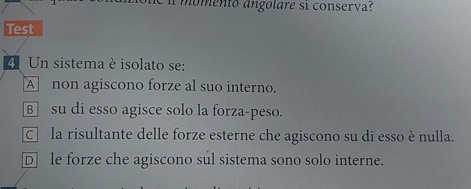 nomento angolare si conserva?
Test
4 Un sistema è isolato se:
A non agiscono forze al suo interno.
B su di esso agisce solo la forza-peso.
□ la risultante delle forze esterne che agiscono su di esso è nulla.
D] le forze che agiscono sul sistema sono solo interne.