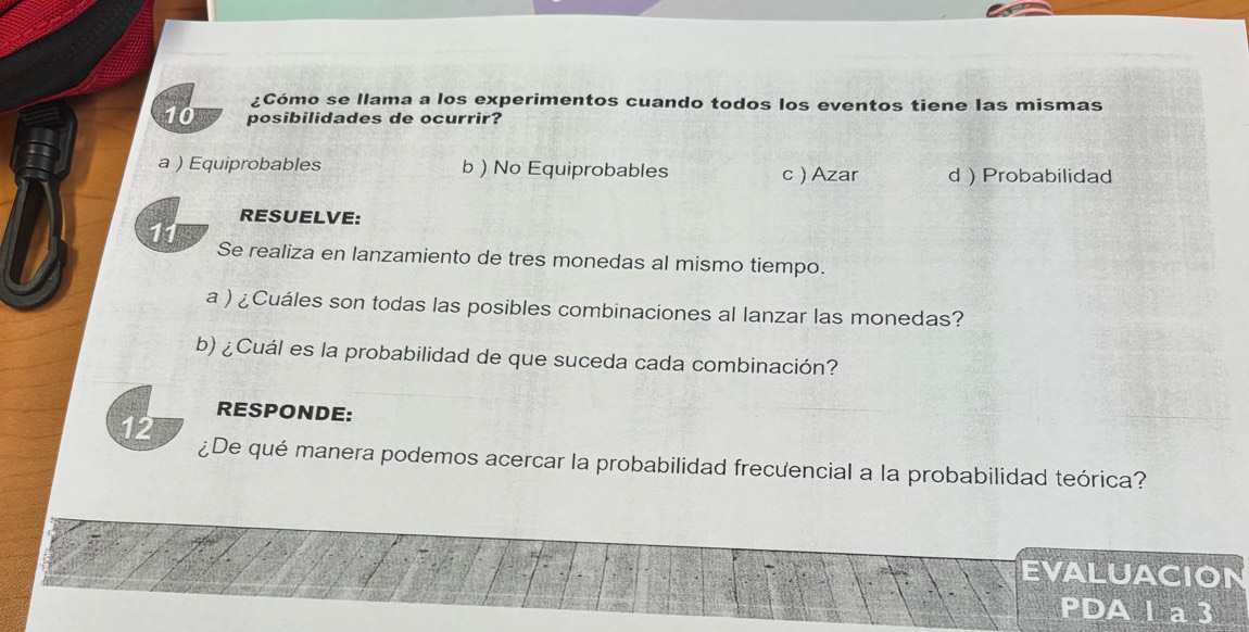 ¿Cómo se llama a los experimentos cuando todos los eventos tiene las mismas
10 posibilidades de ocurrir?
a ) Equiprobables b ) No Equiprobables c) Azar d  Probabilidad
RESUELVE:
11 Se realiza en lanzamiento de tres monedas al mismo tiempo.
a ) ¿Cuáles son todas las posibles combinaciones al lanzar las monedas?
b) ¿Cuál es la probabilidad de que suceda cada combinación?
RESPONDE:
12 ¿De qué manera podemos acercar la probabilidad frecưencial a la probabilidad teórica?
EVALUACION
PDA l a 3