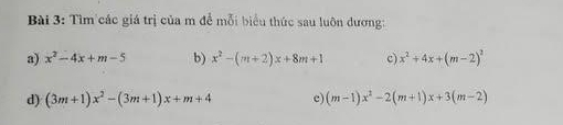 Tìm các giá trị của m để mỗi biểu thức sau luôn dương: 
a) x^2-4x+m-5 b) x^2-(m+2)x+8m+1 c) x^2+4x+(m-2)^2
d) (3m+1)x^2-(3m+1)x+m+4 e) (m-1)x^2-2(m+1)x+3(m-2)