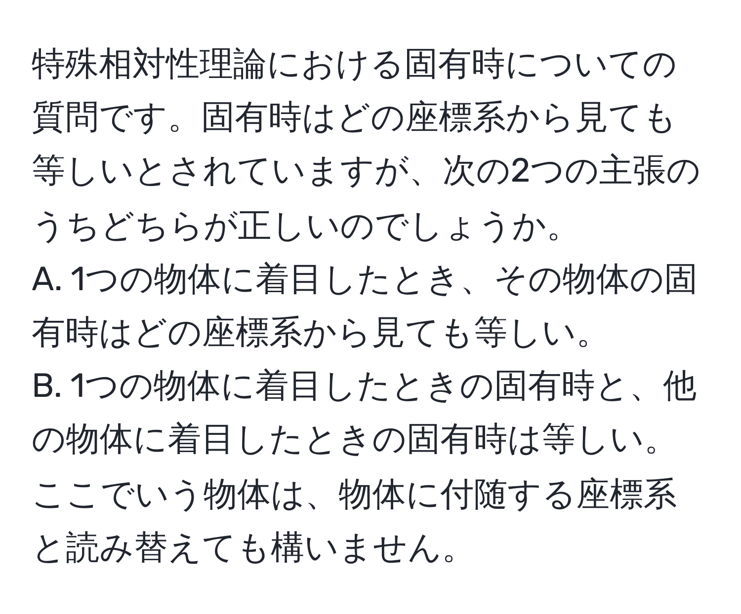 特殊相対性理論における固有時についての質問です。固有時はどの座標系から見ても等しいとされていますが、次の2つの主張のうちどちらが正しいのでしょうか。  
A. 1つの物体に着目したとき、その物体の固有時はどの座標系から見ても等しい。  
B. 1つの物体に着目したときの固有時と、他の物体に着目したときの固有時は等しい。  
ここでいう物体は、物体に付随する座標系と読み替えても構いません。