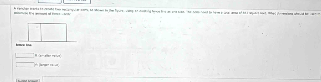 A rancher wants to create two rectangular pens, as shown in the figure, using an existing fence line as one side. The pens need to have a total area of 867 square feet. What dimensions should be used to
minimize the amount of fence used?
□ ft (smaller value)
□ ft (larger value)