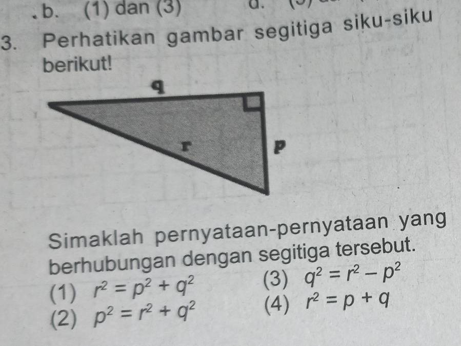 b. (1) dan (3)
a.
3. Perhatikan gambar segitiga siku-siku
berikut!
Simaklah pernyataan-pernyataan yang
berhubungan dengan segitiga tersebut.
(3)
(1) r^2=p^2+q^2 q^2=r^2-p^2
(4)
(2) p^2=r^2+q^2 r^2=p+q