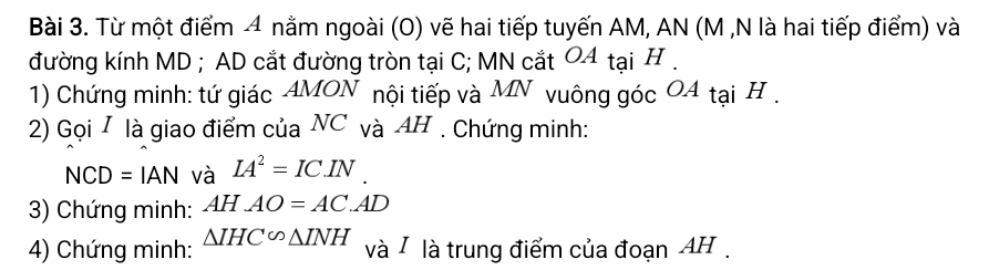 Từ một điểm 4 nằm ngoài (O) vẽ hai tiếp tuyến AM, AN (M ,N là hai tiếp điểm) và 
đường kính MD; AD cắt đường tròn tại C; MN cắt 04 tại H. 
1) Chứng minh: tứ giác AMON nội tiếp và MN vuông góc O4 tại H. 
2) Gọi I là giao điểm của NC và AH. Chứng minh: 
NCD =IAN và IA^2=IC.IN
3) Chứng minh: AHAO=AC.AD
4) Chứng minh: △ IHC∽ △ INH và / là trung điểm của đoạn AH.