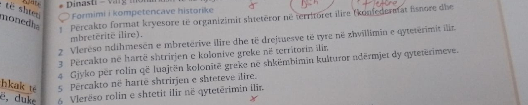 Qate * Dinastı - Varg mor 
të shtet Formimi i kompetencave historike 
monedha 1 Përcakto format kryesore të organizimit shtetëror në territoret ilire (konfederatat fisnore dhe 
mbretëritë ilire). 
2 Vlerëso ndihmesën e mbretërive ilire dhe të drejtuesve të tyre në zhvillimin e qytetërimit ilir. 
3 Përcakto në hartë shtrirjen e kolonive greke në territorin ilir. 
4 Gjyko për rolin që luajtën kolonitë greke në shkëmbimin kulturor ndërmjet dy qytetërimeve. 
hkak të 5 Përcakto në hartë shtrirjen e shteteve ilire. 
ë, duke 6 Vlerëso rolin e shtetit ilir në qytetërimin ilir.