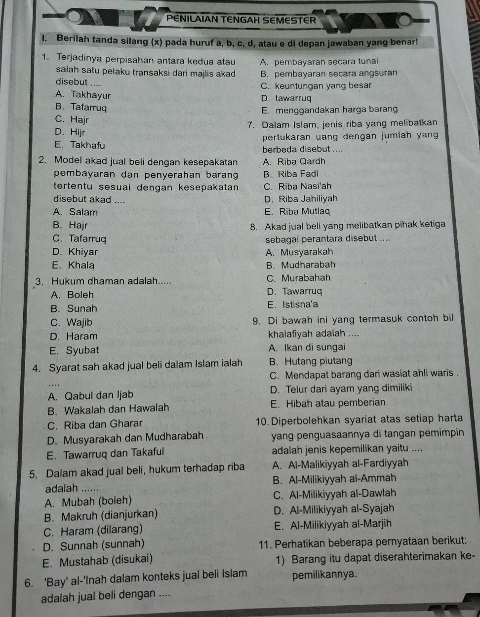 PENILAIAN TENGAH SEMESTER
I. Berilah tanda silang (x) pada huruf a, b, c, d, atau e di depan jawaban yang benar!
1. Terjadinya perpisahan antara kedua atau A. pembayaran secara tunai
salah satu pelaku transaksi dari majlis akad B. pembayaran secara angsuran
disebut ....
C. keuntungan yang besar
A. Takhayur D. tawarruq
B. Tafarruq
E. menggandakan harga barang
C. Hajr
D. Hijr 7. Dalam Islam, jenis riba yang melibatkan
E. Takhafu pertukaran uang dengan jumlah yang
berbeda disebut ....
2. Model akad jual beli dengan kesepakatan A. Riba Qardh
pembayaran dan penyerahan barang B. Riba Fadl
tertentu sesuai dengan kesepakatan C. Riba Nasi'ah
disebut akad .... D. Riba Jahiliyah
A. Salam E. Riba Mutlaq
B. Hajr 8. Akad jual beli yang melibatkan pihak ketiga
C. Tafarruq sebagai perantara disebut ....
D. Khiyar A. Musyarakah
E. Khala B. Mudharabah
3. Hukum dhaman adalah..... C. Murabahah
A. Boleh D. Tawarruq
B. Sunah E. Istisna'a
C. Wajib 9. Di bawah ini yang termasuk contoh bil
D. Haram khalafiyah adalah ....
E. Syubat A. Ikan di sungai
4. Syarat sah akad jual beli dalam Islam ialah B. Hutang piutang
C. Mendapat barang dari wasiat ahli waris .
A. Qabul dan Ijab D. Telur dari ayam yang dimiliki
B. Wakalah dan Hawalah E. Hibah atau pemberian
C. Riba dan Gharar 10. Diperbolehkan syariat atas setiap harta
D. Musyarakah dan Mudharabah yang penguasaannya di tangan pemimpin
E. Tawarruq dan Takaful adalah jenis kepemilikan yaitu ....
5. Dalam akad jual beli, hukum terhadap riba A. Al-Malikiyyah al-Fardiyyah
adalah ...... B. Al-Milikiyyah al-Ammah
A. Mubah (boleh) C. Al-Milikiyyah al-Dawlah
B. Makruh (dianjurkan) D. Al-Milikiyyah al-Syajah
C. Haram (dilarang) E. Al-Milikiyyah al-Marjih
D. Sunnah (sunnah) 11. Perhatikan beberapa pernyataan berikut:
E. Mustahab (disukai) 1) Barang itu dapat diserahterimakan ke-
6. 'Bay' al-'Inah dalam konteks jual beli Islam pemilikannya.
adalah jual beli dengan ....