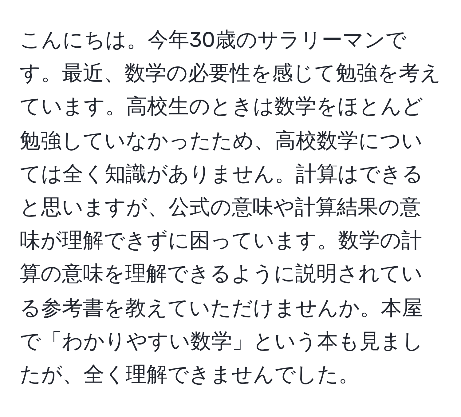 こんにちは。今年30歳のサラリーマンです。最近、数学の必要性を感じて勉強を考えています。高校生のときは数学をほとんど勉強していなかったため、高校数学については全く知識がありません。計算はできると思いますが、公式の意味や計算結果の意味が理解できずに困っています。数学の計算の意味を理解できるように説明されている参考書を教えていただけませんか。本屋で「わかりやすい数学」という本も見ましたが、全く理解できませんでした。