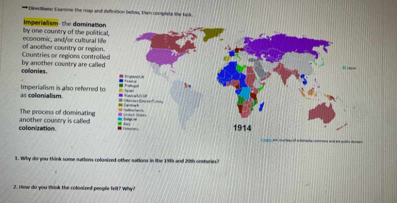 Directions: Examine the map and definition below, then complete the task. 
Imperialism- the dominatio 
by one country of the politi 
economic, and/or cultural li 
of another country or region 
Countries or regions control 
by another country are calle 
colonies. 
Imperialism is also referred 
as colonialism. 
The process of dominating 
another country is called 
colonization. 
1. Why do you think some nations colonized other nations in the 19th and 20th centuries? 
2. How do you think the colonized people felt? Why?