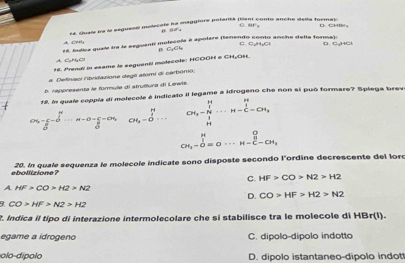 Quale tra le seguenti molecole ha maggiore polarità (tie onto anche della forma):
B. SiF₄ C. BF_3
D. CHBr₃
A. CHI₃
C.
D. C_2HCl
15. Indica quale tra le seguenti molecole è apolare (tenende anche della forma):
B. C_2Cl_6 C_2H_3Cl
A. C_2H_5Cl
16. Prendi in esame le seguenti molecole: HCOOH e CH_3OH.
a. Definisci l'ibridazione degli atomi di carbonio;
b. rappresenta le formule di struttura di Lewis.
19. In quale coppia di molecole è indicato il legame a idrogeno che non si può formare? Spiega brev
_H^((H_5)-C_0^H...H-O-C-CH_3)(_0)^H beginarrayr H CH_3-Oendarray ... CH_3-N·s H-C-CH_3
beginarrayr H CH_3-O=0·s H-beginarrayr o H-C-CH_3endarray
20. In quale sequenza le molecole indicate sono disposte secondo l’ordine decrescente del lord
ebollizione?
C. HF>CO>N2>H2
A. HF>CO>H2>N2
D. CO>HF>H2>N2
B. CO>HF>N2>H2
2. Indica il tipo di interazione intermolecolare che si stabilisce tra le molecole di HBr(I)
egame a idrogeno C. dipolo-dipolo indotto
olo dí p o lo D. dipolo istantaneo-dipolo indot