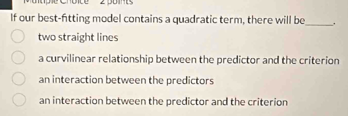 Mutiple Choice 2 points
If our best-fitting model contains a quadratic term, there will be_ .
two straight lines
a curvilinear relationship between the predictor and the criterion
an interaction between the predictors
an interaction between the predictor and the criterion