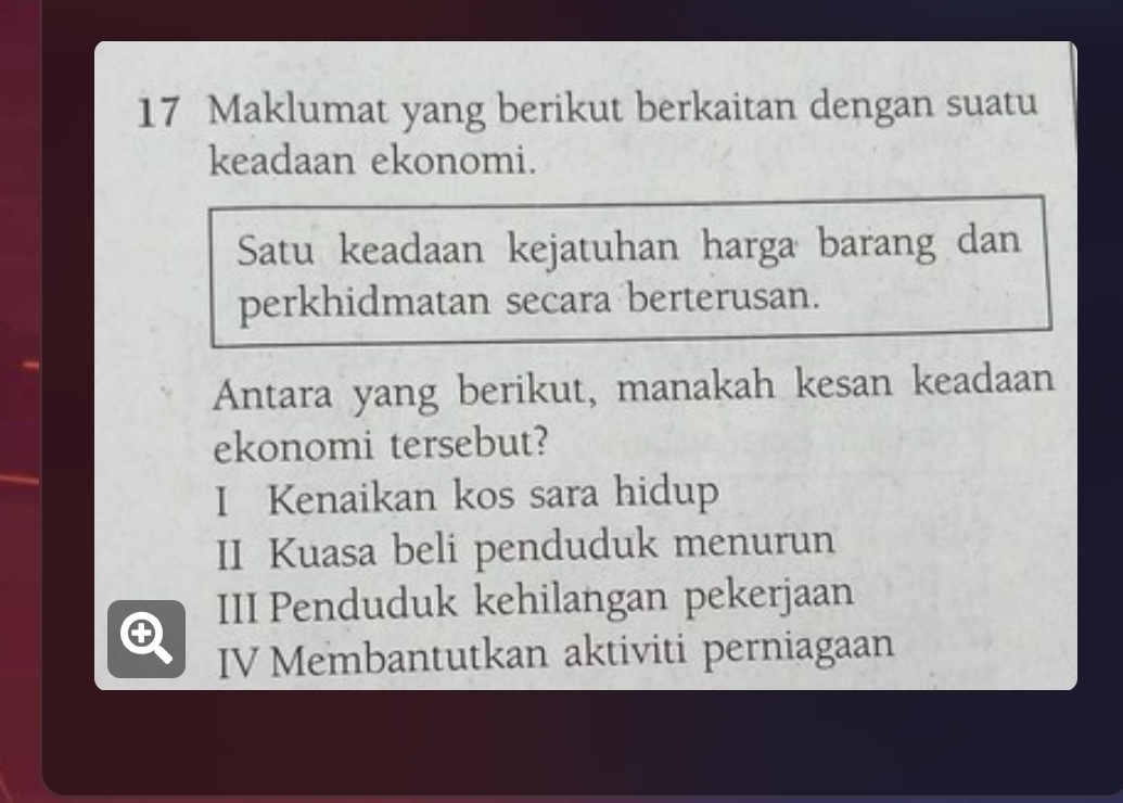 Maklumat yang berikut berkaitan dengan suatu
keadaan ekonomi.
Satu keadaan kejatuhan harga barang dan
perkhidmatan secara berterusan.
Antara yang berikut, manakah kesan keadaan
ekonomi tersebut?
I Kenaikan kos sara hidup
II Kuasa beli penduduk menurun
III Penduduk kehilangan pekerjaan
IV Membantutkan aktiviti perniagaan