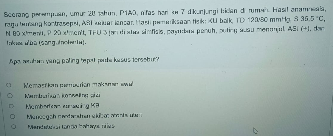 Seorang perempuan, umur 28 tahun, P1A0, nifas hari ke 7 dikunjungi bidan di rumah. Hasil anamnesis,
ragu tentang kontrasepsi, ASI keluar lancar. Hasil pemeriksaan fisik: KU baik, TD 120/80 mmHg, S 36,5°C, 
N 80 x /menit, P 20 x/menit, TFU 3 jari di atas simfisis, payudara penuh, puting susu menonjol, ASI (+), dan
lokea alba (sanguinolenta).
Apa asuhan yang paling tepat pada kasus tersebut?
Memastikan pemberian makanan awal
Memberikan konseling gizi
Memberikan konseling KB
Mencegah perdarahan akibat atonia uteri
Mendeteksi tanda bahaya nifas